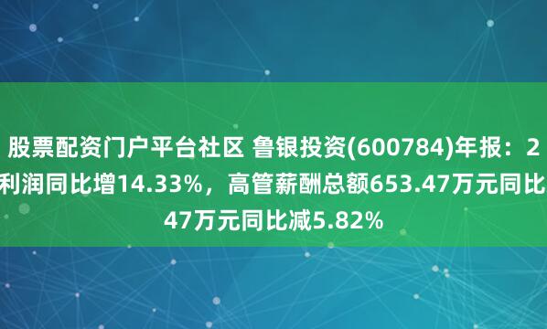 股票配资门户平台社区 鲁银投资(600784)年报：2024年净利润同比增14.33%，高管薪酬总额653.47万元同比减5.82%