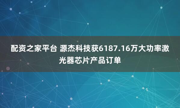 配资之家平台 源杰科技获6187.16万大功率激光器芯片产品订单